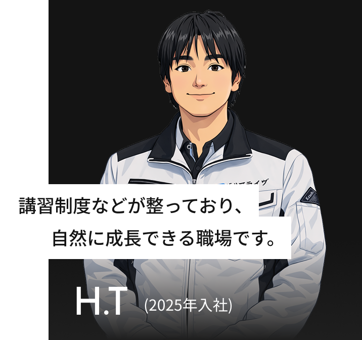 講習制度などが整っており、自然に成長できる職場です。 H.T(2025年入社)